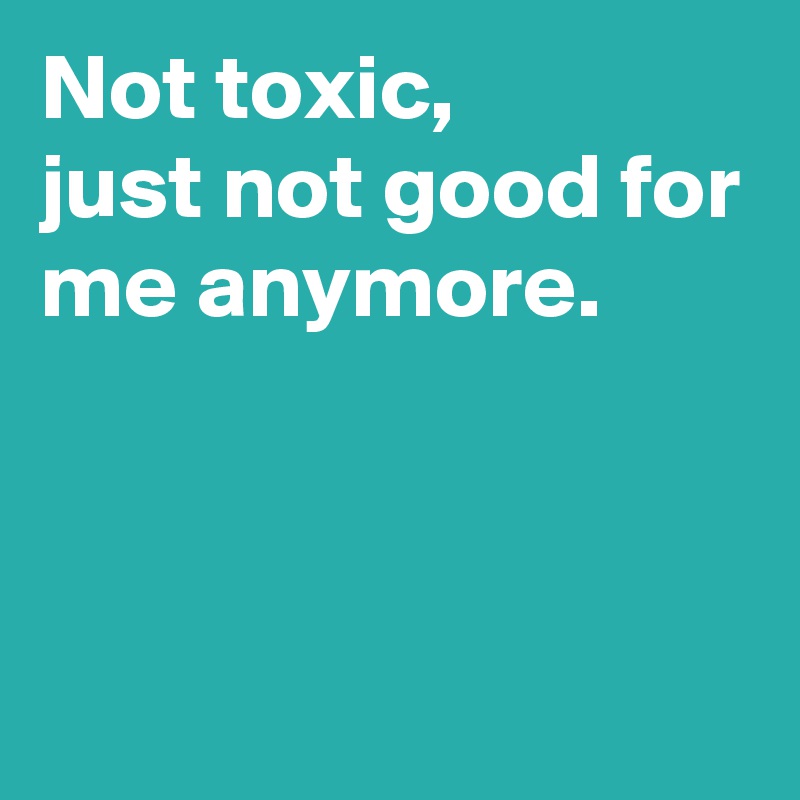 Not toxic,
just not good for me anymore.



