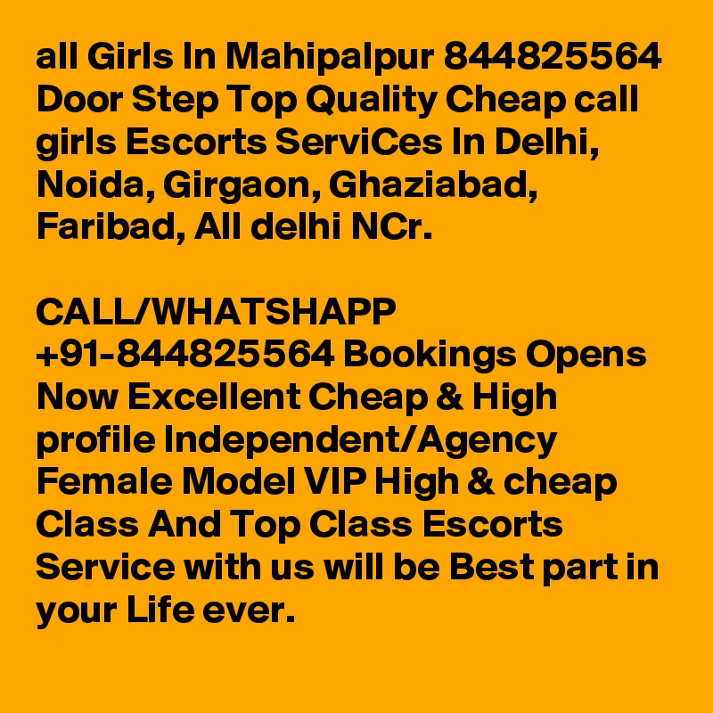 all Girls In Mahipalpur 844825564 Door Step Top Quality Cheap call girls Escorts ServiCes In Delhi, Noida, Girgaon, Ghaziabad, Faribad, All delhi NCr.

CALL/WHATSHAPP +91-844825564 Bookings Opens Now Excellent Cheap & High profile Independent/Agency Female Model VIP High & cheap Class And Top Class Escorts Service with us will be Best part in your Life ever.