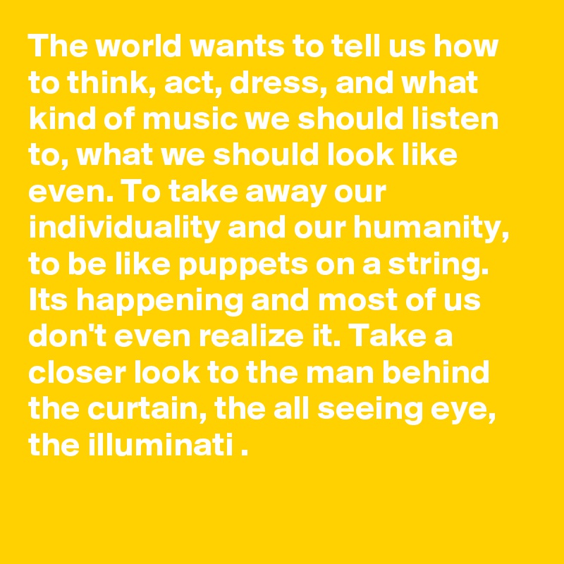 The world wants to tell us how to think, act, dress, and what kind of music we should listen to, what we should look like even. To take away our individuality and our humanity, to be like puppets on a string. Its happening and most of us don't even realize it. Take a closer look to the man behind the curtain, the all seeing eye, the illuminati .

