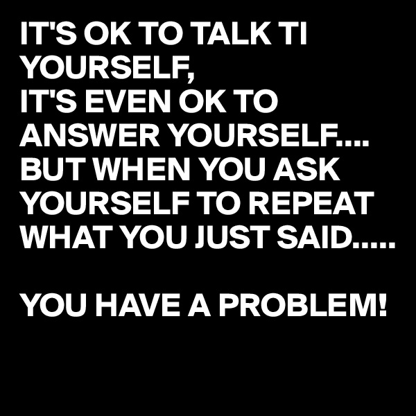 IT'S OK TO TALK TI YOURSELF,
IT'S EVEN OK TO ANSWER YOURSELF....
BUT WHEN YOU ASK YOURSELF TO REPEAT WHAT YOU JUST SAID.....

YOU HAVE A PROBLEM!
 
