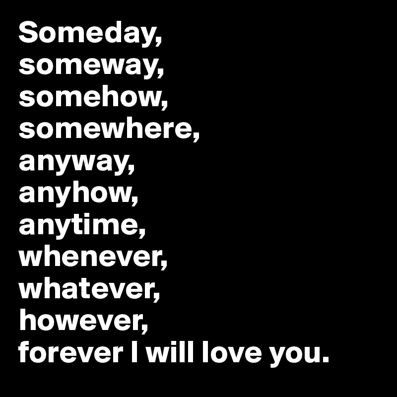 Someday, 
someway, 
somehow, 
somewhere,
anyway, 
anyhow, 
anytime,
whenever, 
whatever, 
however, 
forever I will love you.
