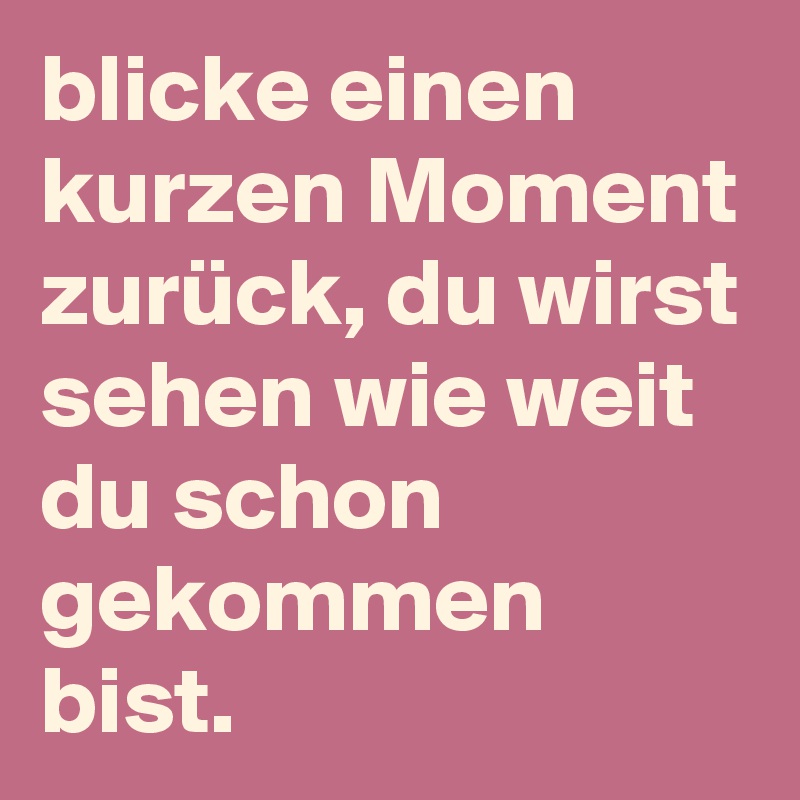 blicke einen kurzen Moment zurück, du wirst sehen wie weit du schon gekommen bist. 
