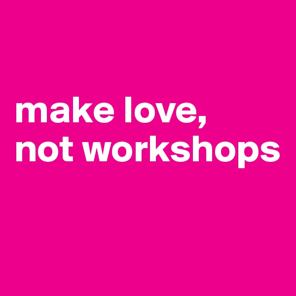 

make love,
not workshops

