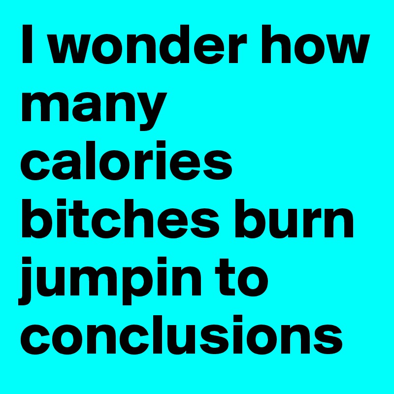 I wonder how many calories bitches burn jumpin to conclusions