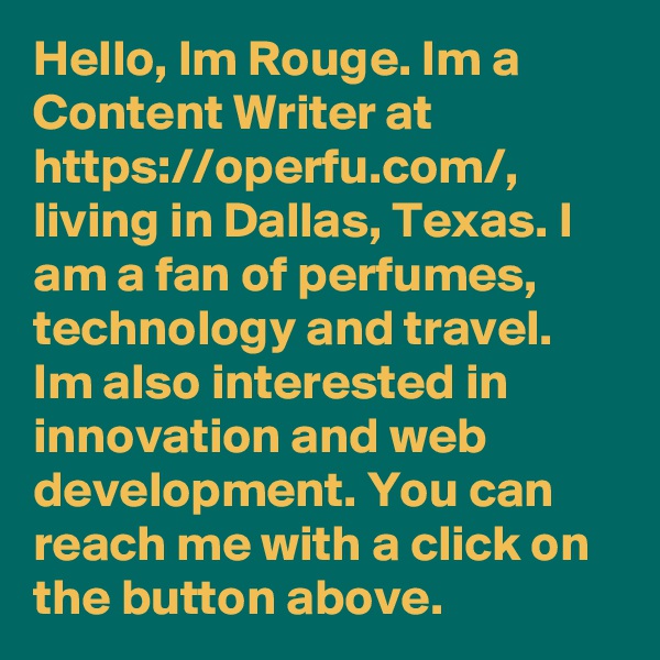 Hello, Im Rouge. Im a Content Writer at https://operfu.com/, living in Dallas, Texas. I am a fan of perfumes, technology and travel. Im also interested in innovation and web development. You can reach me with a click on the button above.
