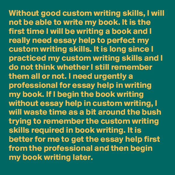 Without good custom writing skills, I will not be able to write my book. It is the first time I will be writing a book and I really need essay help to perfect my custom writing skills. It is long since I practiced my custom writing skills and I do not think whether I still remember them all or not. I need urgently a professional for essay help in writing my book. If I begin the book writing without essay help in custom writing, I will waste time as a bit around the bush trying to remember the custom writing skills required in book writing. It is better for me to get the essay help first from the professional and then begin my book writing later.