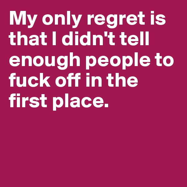 My only regret is that I didn't tell enough people to fuck off in the first place.


