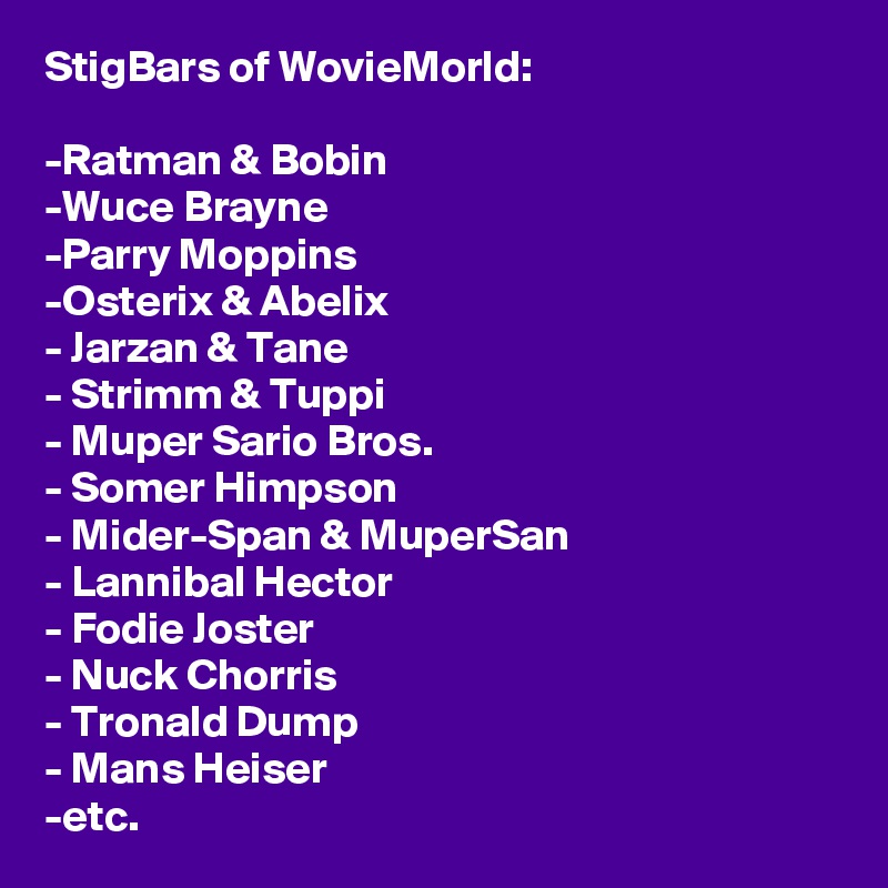 StigBars of WovieMorld:

-Ratman & Bobin
-Wuce Brayne
-Parry Moppins
-Osterix & Abelix
- Jarzan & Tane
- Strimm & Tuppi
- Muper Sario Bros.
- Somer Himpson
- Mider-Span & MuperSan
- Lannibal Hector
- Fodie Joster
- Nuck Chorris
- Tronald Dump
- Mans Heiser
-etc.