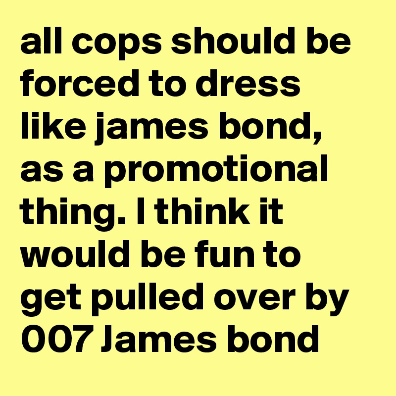 all cops should be forced to dress like james bond, as a promotional thing. I think it would be fun to get pulled over by 007 James bond