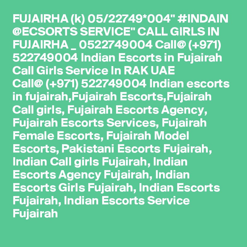 FUJAIRHA (k) 05/22749*004" #INDAIN @ECSORTS SERVICE" CALL GIRLS IN FUJAIRHA _ 0522749004 Call@ (+971) 522749004 Indian Escorts in Fujairah Call Girls Service In RAK UAE
Call@ (+971) 522749004 Indian escorts in fujairah,Fujairah Escorts,Fujairah Call girls, Fujairah Escorts Agency, Fujairah Escorts Services, Fujairah Female Escorts, Fujairah Model Escorts, Pakistani Escorts Fujairah, Indian Call girls Fujairah, Indian Escorts Agency Fujairah, Indian Escorts Girls Fujairah, Indian Escorts Fujairah, Indian Escorts Service Fujairah