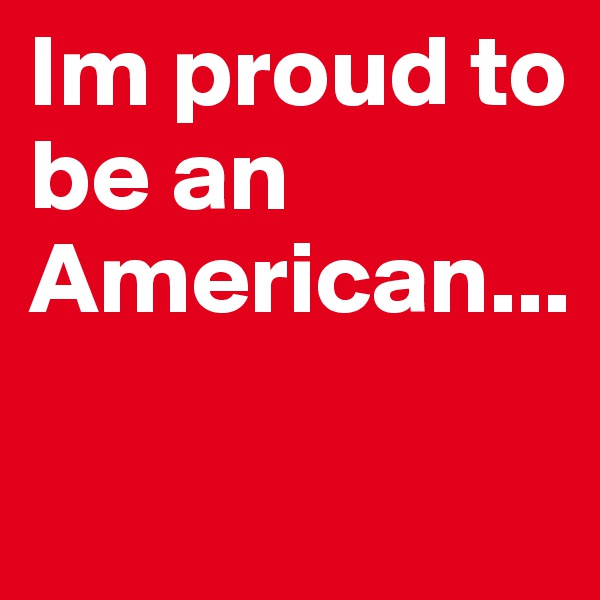 Im proud to be an American...

