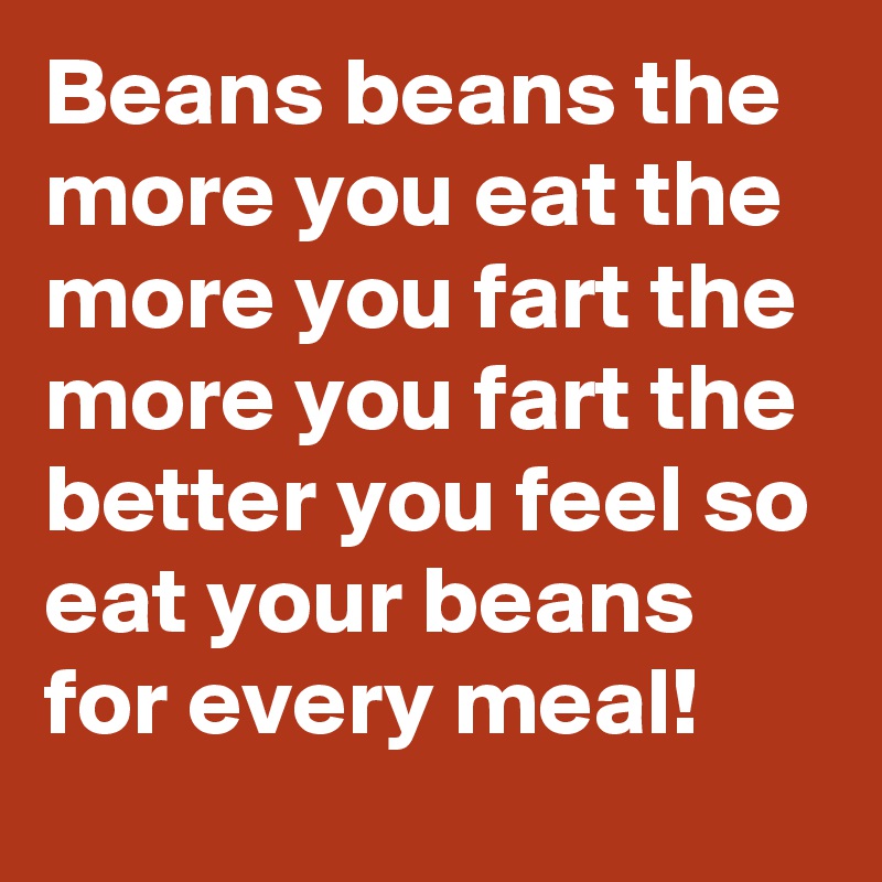 Beans beans the more you eat the more you fart the more you fart the better you feel so eat your beans for every meal!