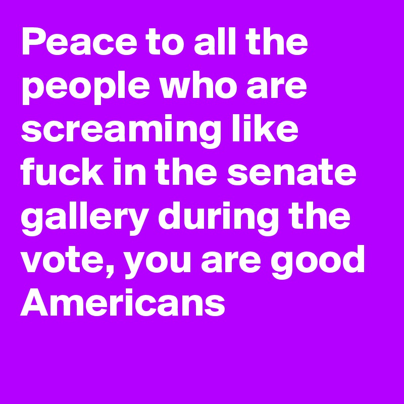 Peace to all the people who are screaming like fuck in the senate gallery during the vote, you are good Americans
