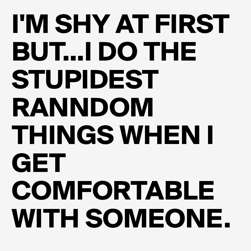 I'M SHY AT FIRST BUT...I DO THE STUPIDEST RANNDOM THINGS WHEN I GET COMFORTABLE WITH SOMEONE.