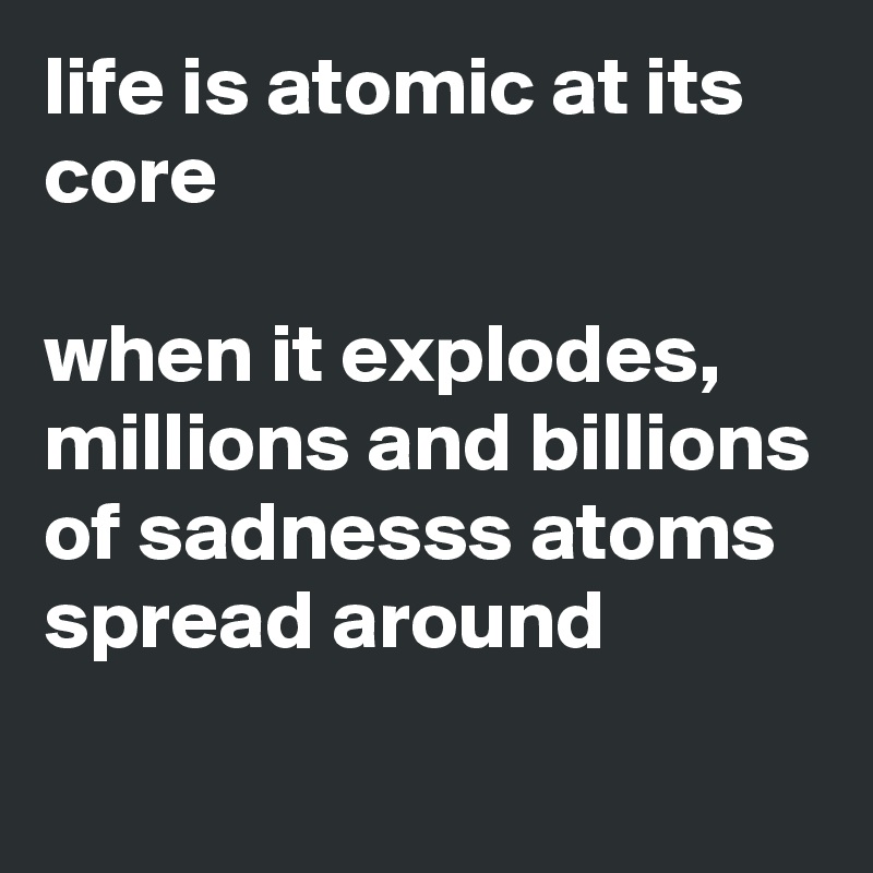life is atomic at its core

when it explodes, millions and billions of sadnesss atoms spread around
