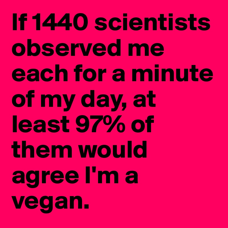 If 1440 scientists observed me each for a minute of my day, at least 97% of them would agree I'm a vegan.