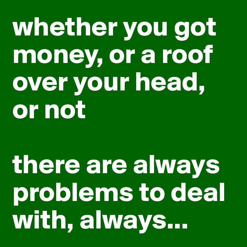 whether you got money, or a roof over your head, or not

there are always problems to deal with, always...