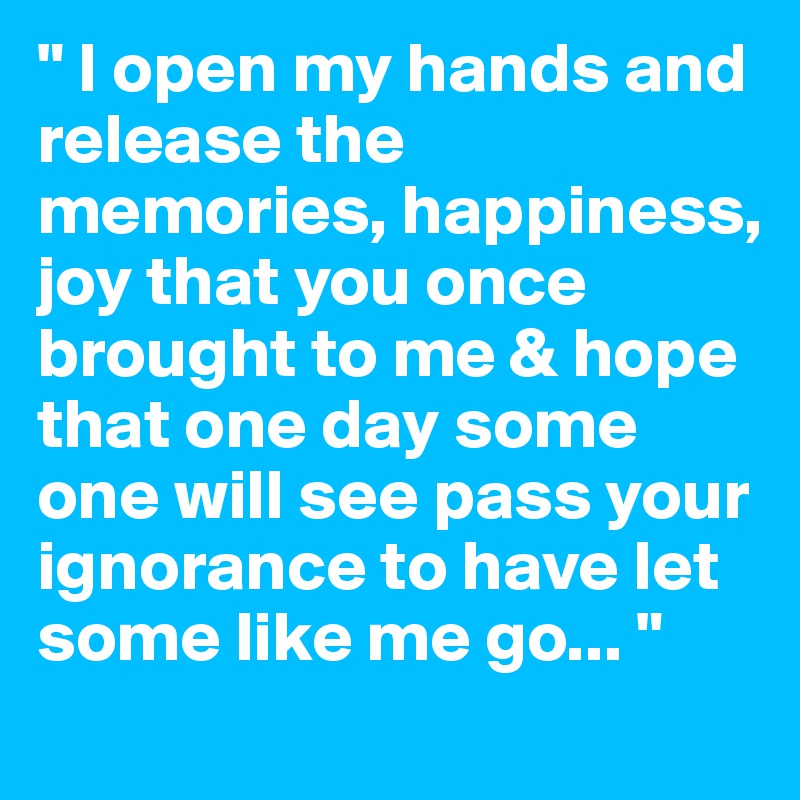 " I open my hands and release the memories, happiness, joy that you once brought to me & hope that one day some one will see pass your ignorance to have let some like me go... " 