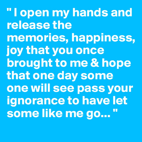 " I open my hands and release the memories, happiness, joy that you once brought to me & hope that one day some one will see pass your ignorance to have let some like me go... " 