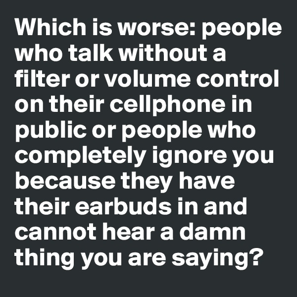 Which is worse: people who talk without a filter or volume control on their cellphone in public or people who completely ignore you because they have their earbuds in and cannot hear a damn thing you are saying?