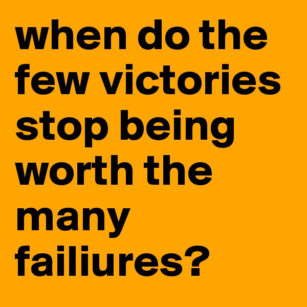 when do the few victories stop being worth the many failiures?