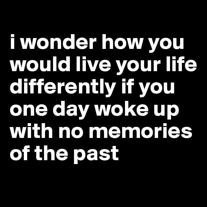
i wonder how you would live your life differently if you one day woke up with no memories of the past
