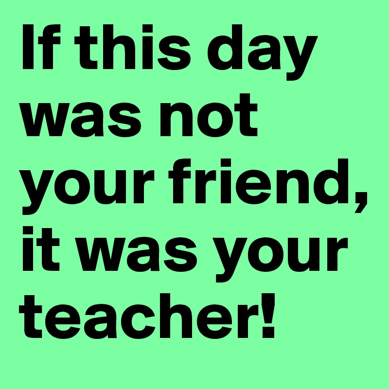 If this day was not your friend, it was your teacher!