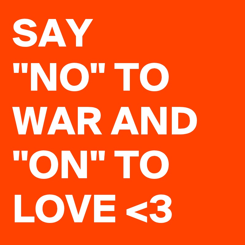 SAY
''NO'' TO WAR AND ''ON'' TO
LOVE <3 