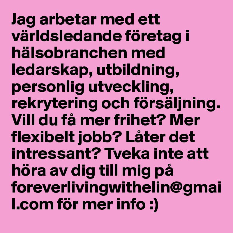 Jag arbetar med ett världsledande företag i hälsobranchen med ledarskap, utbildning, personlig utveckling, rekrytering och försäljning. Vill du få mer frihet? Mer flexibelt jobb? Låter det intressant? Tveka inte att höra av dig till mig på foreverlivingwithelin@gmail.com för mer info :) 