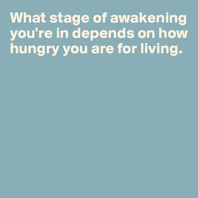 What stage of awakening you're in depends on how hungry you are for living.







