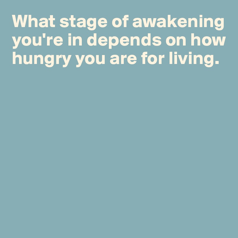 What stage of awakening you're in depends on how hungry you are for living.







