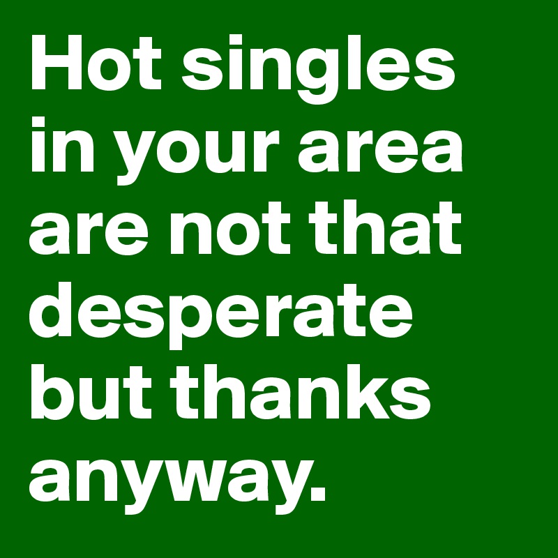 Hot singles in your area are not that desperate but thanks anyway.