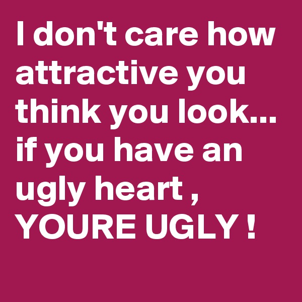 I don't care how attractive you think you look... if you have an ugly heart , YOURE UGLY !
