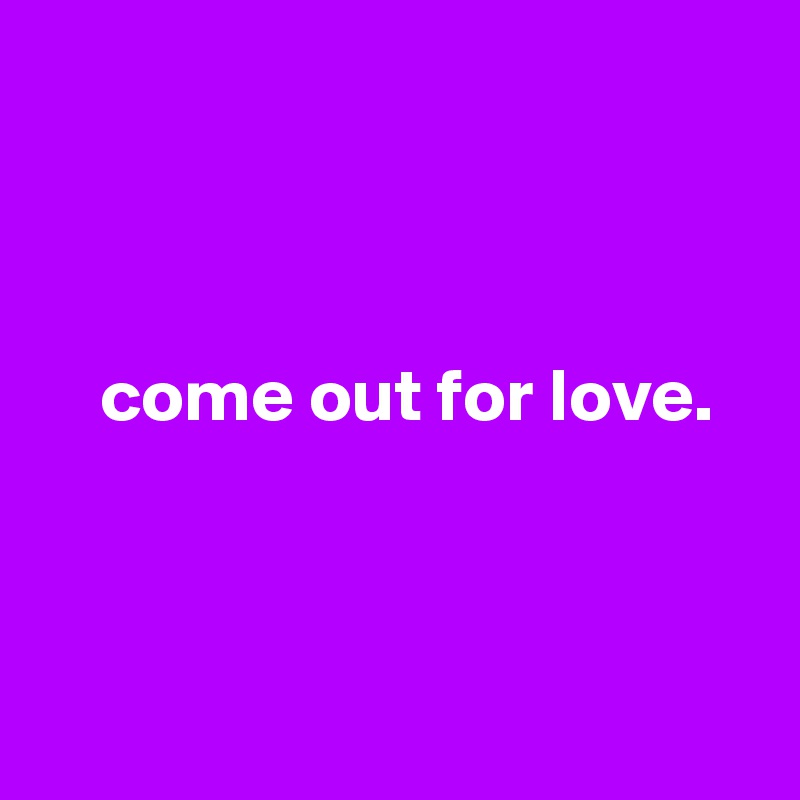 



    come out for love.



