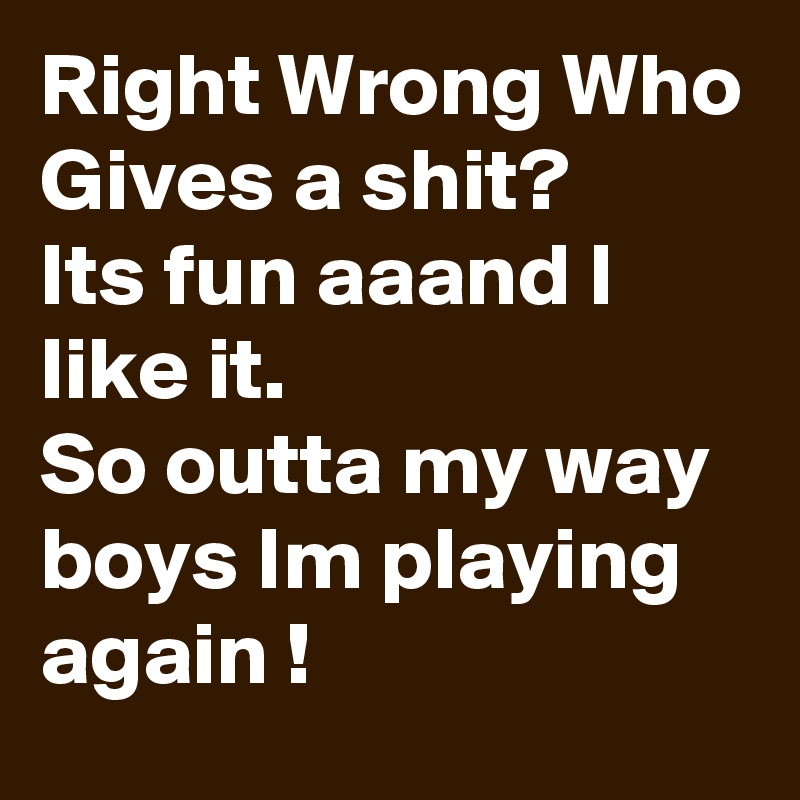 Right Wrong Who Gives a shit?
Its fun aaand I like it.
So outta my way boys Im playing again !