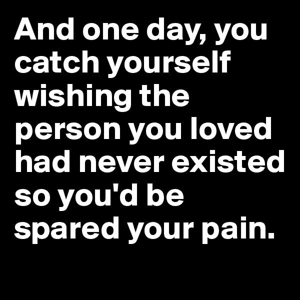 And one day, you catch yourself wishing the person you loved had never existed so you'd be spared your pain.
