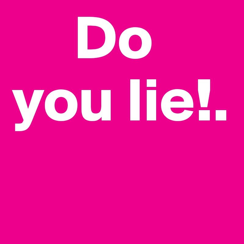      Do you lie!.    
