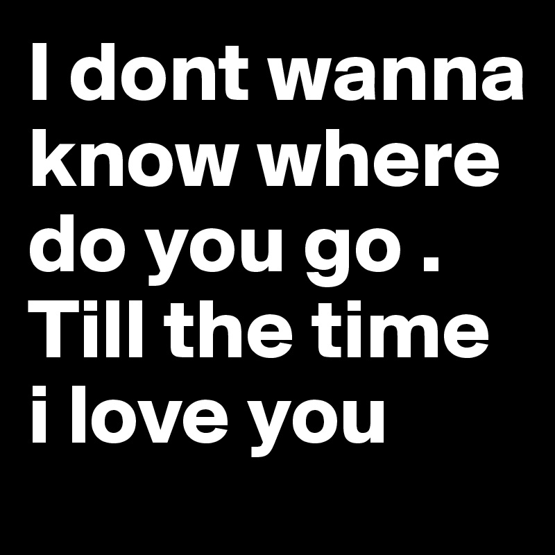 I dont wanna know where do you go . Till the time i love you
