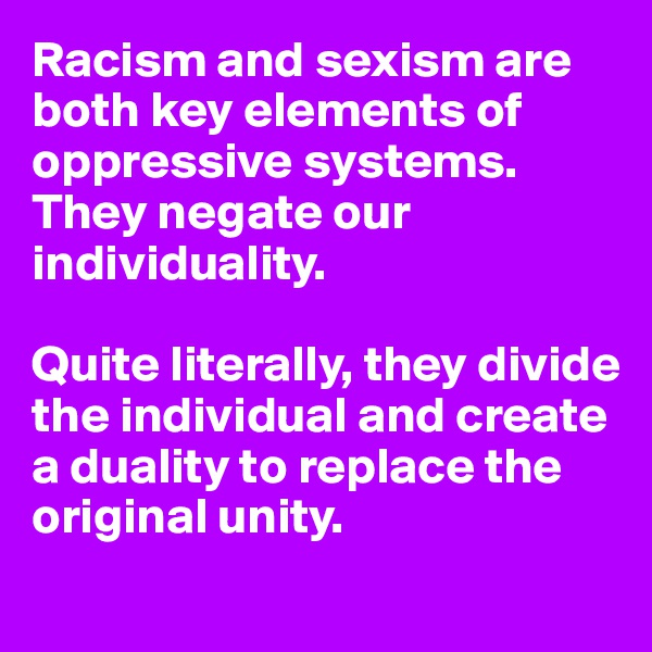 Racism and sexism are both key elements of oppressive systems. They negate our individuality. 

Quite literally, they divide the individual and create a duality to replace the original unity.
 
