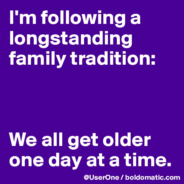 I'm following a longstanding family tradition:



We all get older one day at a time.