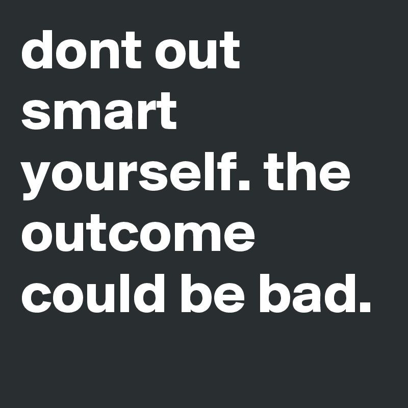 dont out smart yourself. the outcome could be bad.