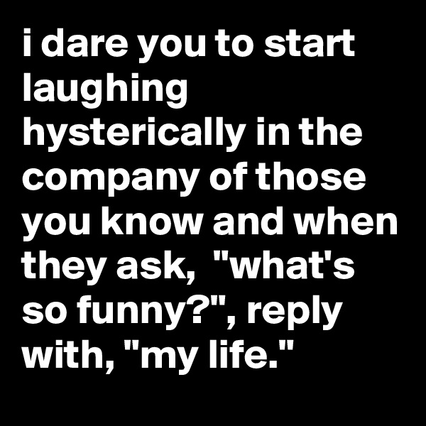 i dare you to start laughing hysterically in the company of those you know and when they ask,  "what's so funny?", reply with, "my life."