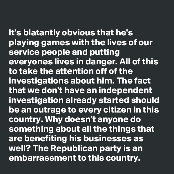 

It's blatantly obvious that he's playing games with the lives of our service people and putting everyones lives in danger. All of this to take the attention off of the investigations about him. The fact that we don't have an independent investigation already started should be an outrage to every citizen in this country. Why doesn't anyone do something about all the things that are benefiting his businesses as well? The Republican party is an embarrassment to this country.