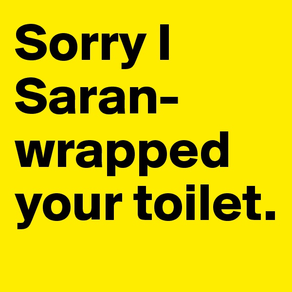 Sorry I Saran-wrapped your toilet.
