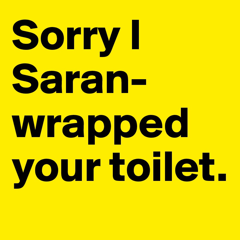 Sorry I Saran-wrapped your toilet.