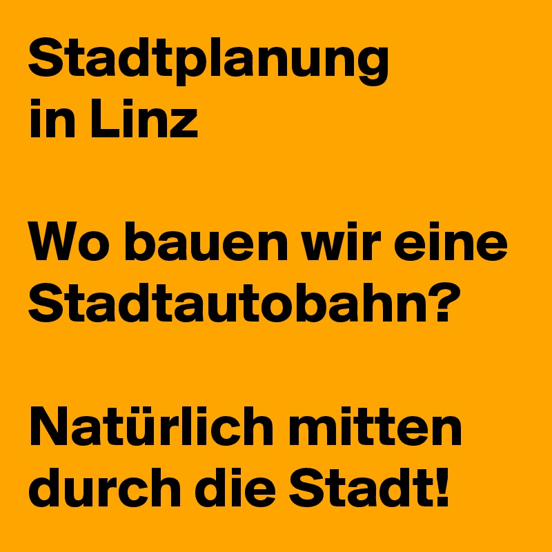 Stadtplanung 
in Linz

Wo bauen wir eine Stadtautobahn?

Natürlich mitten durch die Stadt!