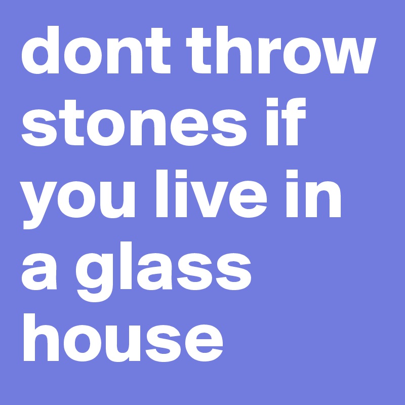 dont throw stones if you live in a glass house   