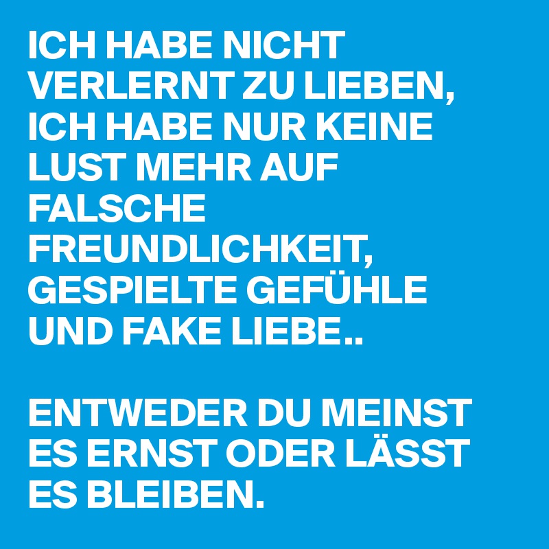 ICH HABE NICHT VERLERNT ZU LIEBEN,
ICH HABE NUR KEINE LUST MEHR AUF FALSCHE FREUNDLICHKEIT, GESPIELTE GEFÜHLE UND FAKE LIEBE..

ENTWEDER DU MEINST ES ERNST ODER LÄSST ES BLEIBEN.