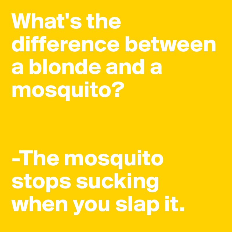 What's the difference between a blonde and a mosquito?


-The mosquito stops sucking when you slap it.