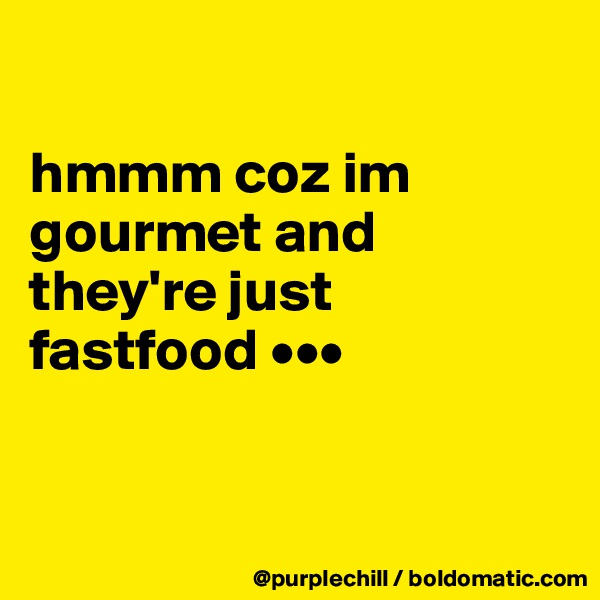 

hmmm coz im gourmet and they're just fastfood •••


